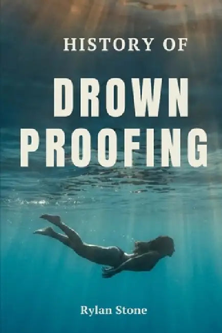 History of Drownproofing: The True Story of a Forgotten Survival Technique That Crossed Military Battlefields, Saved Countless Lives, and Changed Wate by Rylan Stone
