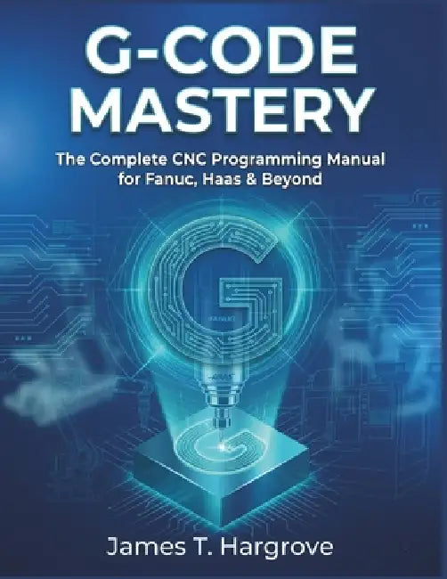 G-Code Mastery: The Complete CNC Programming Manual for Fanuc, Haas & Beyond by James T. Hargrove