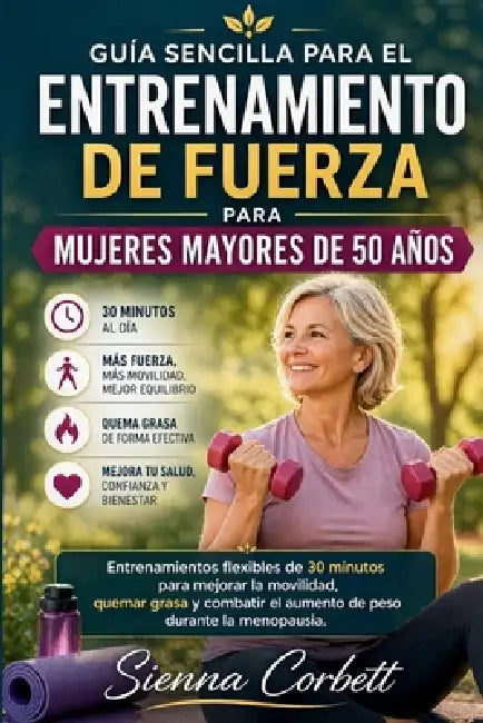 Guía Sencilla Para El Entrenamiento de Fuerza Para Mujeres Mayores de 50 Años: Entrenamientos flexibles de 30 minutos para mejorar la movilidad, quema by Sienna Corbett