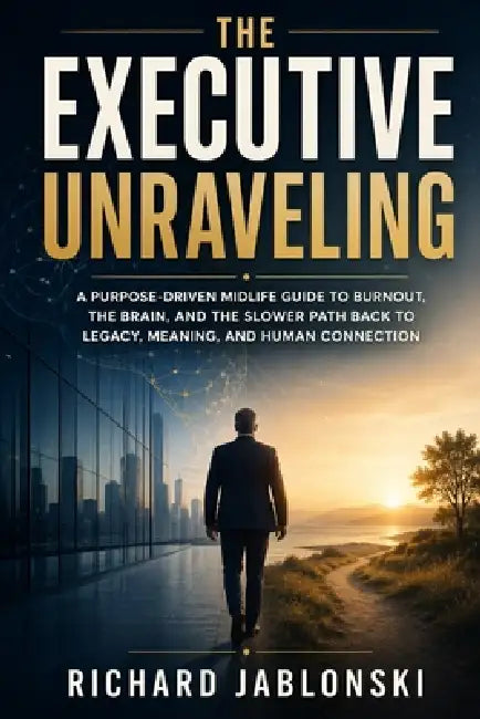 The Executive Unraveling: A Purpose-Driven Midlife Guide to Burnout, the Brain, and the Slower Path Back to Legacy, Meaning, and Human Connection by Richard Jablonski