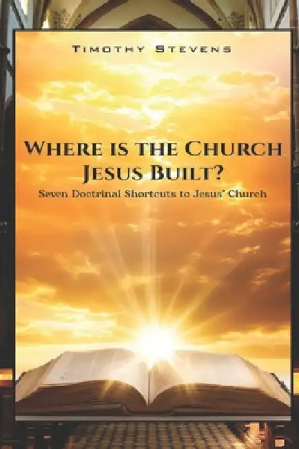 Where is the Church Jesus Built?: Seven Doctrinal Shortcuts to Jesus' Church by Timothy Stevens