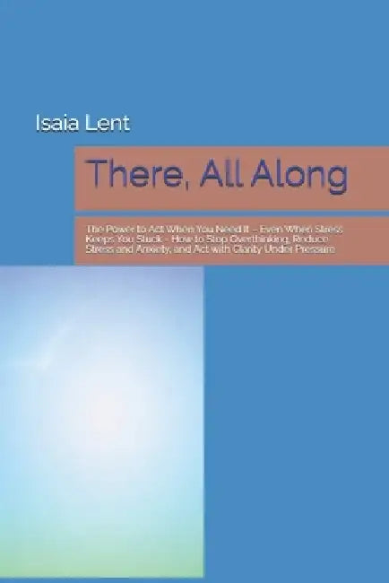 There, All Along: The Power to Act When You Need It - Even When Stress Keeps You Stuck - How to Stop Overthinking, Reduce Stress and Anxiety, and Act by Isaia Lent