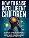 How To Raise Intelligent Children: 300 Practical Lessons to Build Awareness, Critical Thinking, Emotional Intelligence, and Real-World Decision-Making by Alex Harper