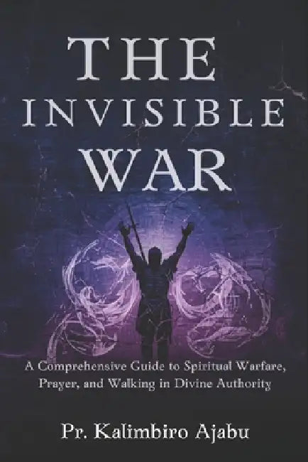 The Invisible War: A Comprehensive Guide to Spiritual Warfare, Prayer, and Walking in Divine Authority. by Pr Kalimbiro Ajabu