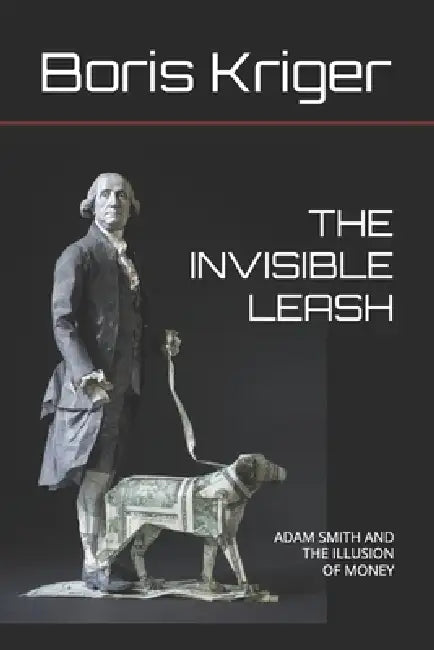 The Invisible Leash: Adam Smith and the Illusion of Money by Boris Kriger