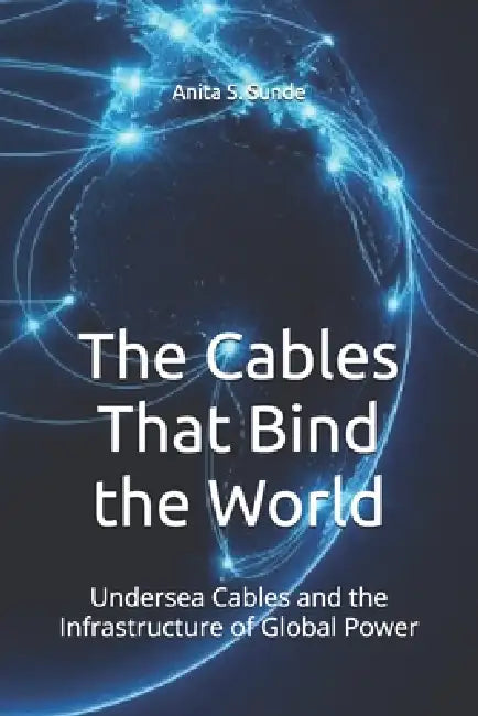 The Cables That Bind the World: Undersea Cables and the Infrastructure of Global Power by Anita S. Sunde