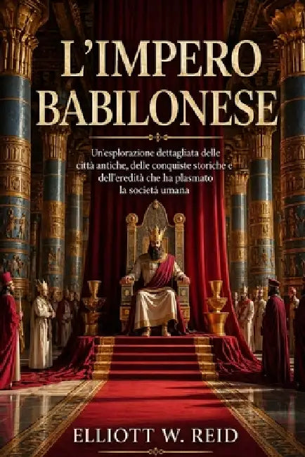 L'Impero Babilonese: Un'esplorazione dettagliata delle città antiche, delle conquiste storiche e dell'eredità che ha plasmato la società umana. by Elliott W. Reid
