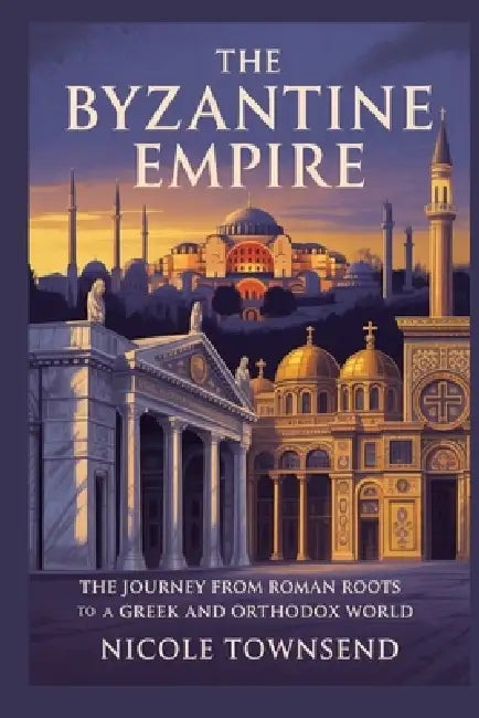 The Byzantine Empire: The journey from Roman roots to a Greek and Orthodox world by Nicole Townsend
