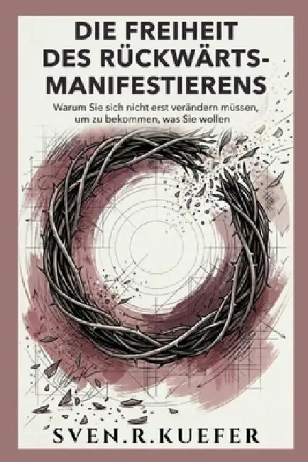 Die Freiheit Des Rückwärts-Manifestierens: Warum Sie sich nicht erst verändern müssen, um zu bekommen, was Sie wollen by Sven R. Kuefer