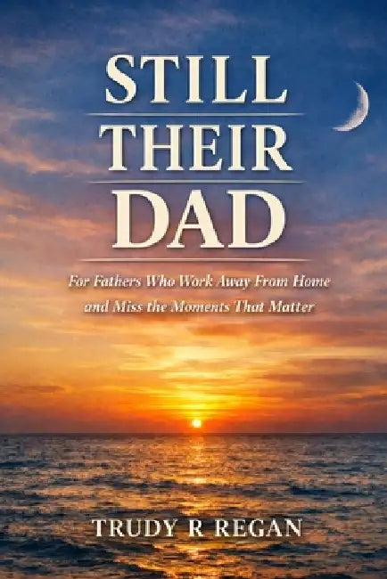 Still Their Dad, Even When I'm Away: A quiet companion for fathers who work away from home and miss the moments that matter most by Trudy R. Regan