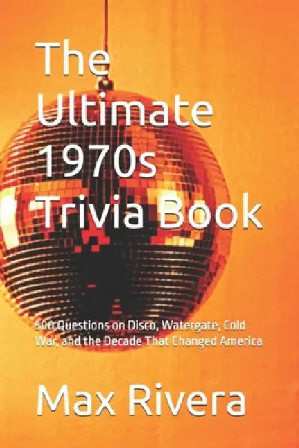 The Ultimate 1970s Trivia Book: 500 Questions on Disco, Watergate, Cold War, and the Decade That Changed America by Max Rivera