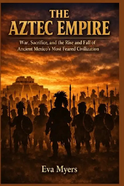 The Aztec Empire: War, Sacrifice, and the Rise and Fall of Ancient Mexico's Most Feared Civilization by Eva Myers