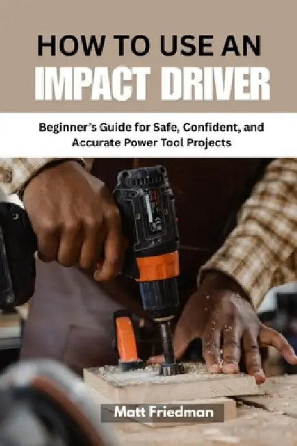 How to Use an Impact Driver: Beginner's Guide for Safe, Confident, and Accurate Power Tool Projects by Matt Friedman