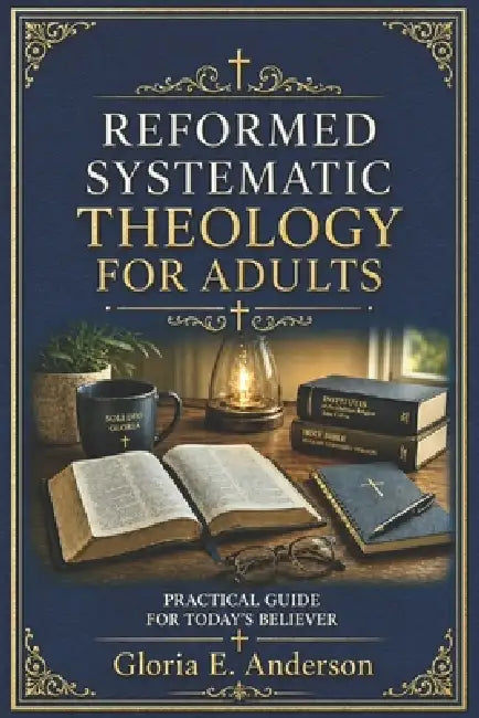 Reformed Systematic Theology for Adults: A Practical Guide for Today's Believer by Gloria E. Anderson