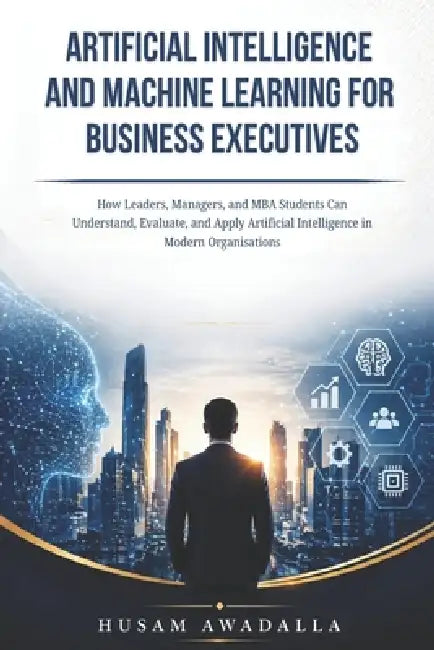Artificial Intelligence and Machine Learning for Business Executives: How Leaders, Managers, and MBA Students Can Understand, Evaluate, and Apply Arti by Husam Awadalla