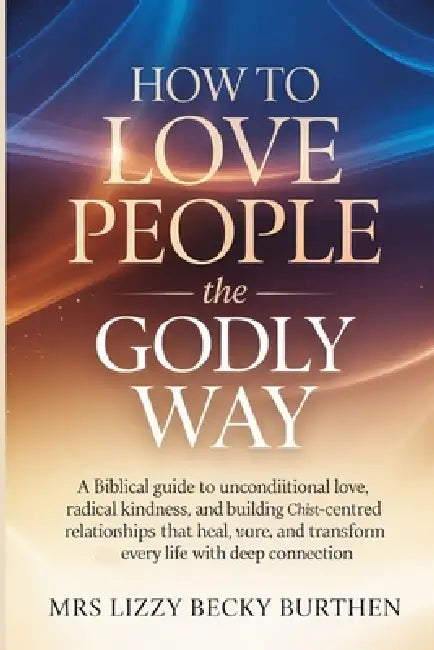 How to Love People the Godly Way: A Biblical Guide to Unconditional Love, Radical Kindness, and Building Christ-Centred Relationships That Heal, Resto by Lizzy Becky Burthen