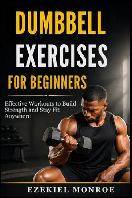 Dumbbell Exercises for Beginners: Effective Workouts to Build Strength and Stay Fit Anywhere by Ezekiel Monroe