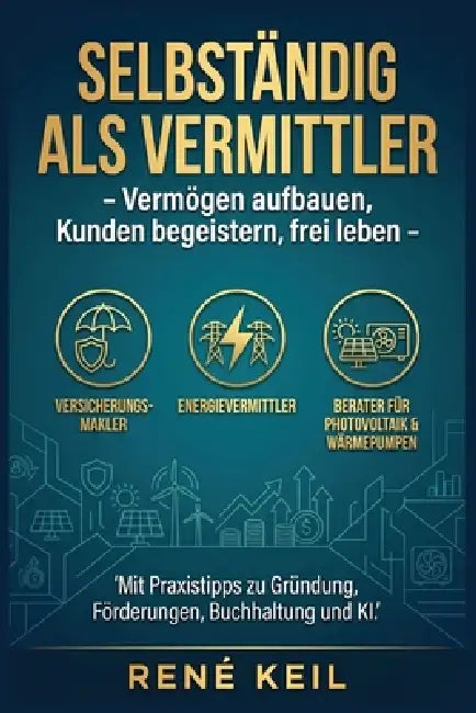 Selbständig als Vermittler: Vermögen aufbauen, Kunden begeistern, frei leben Praxistipps zu Gründung, Förderungen, Buchhaltung & KI für Versicherungs- by René Keil
