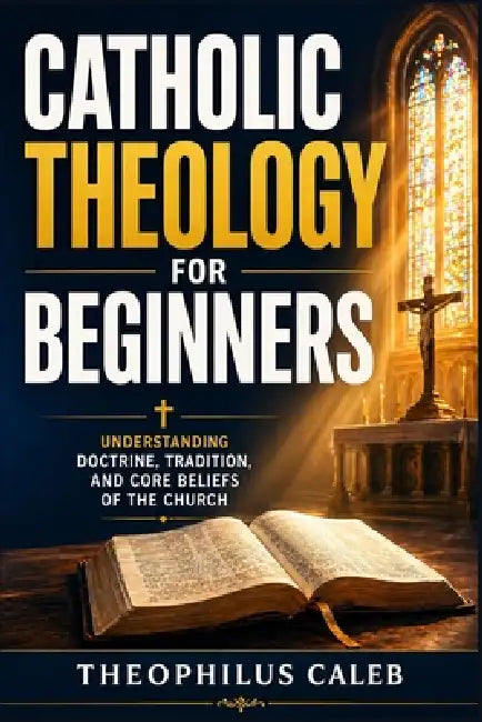 Catholic Theology for Beginners: Understanding Doctrine, Tradition, and Core Beliefs of the Church by Theophilus Caleb