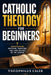 Catholic Theology for Beginners: Understanding Doctrine, Tradition, and Core Beliefs of the Church by Theophilus Caleb