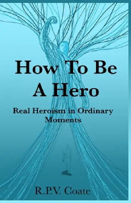 How To BE A Hero: Real Heroism in Ordinary Moments by R. P. V. Coate