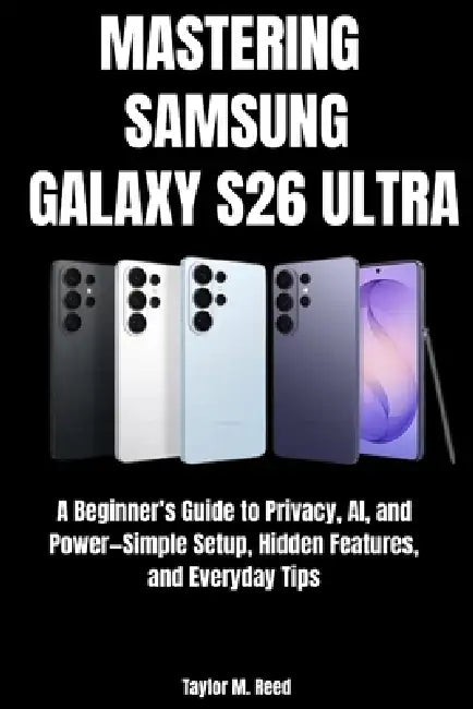 Mastering Samsung Galaxy S26 Ultra: A Beginner's Guide to Privacy, AI, and Power-Simple Setup, Hidden Features, and Everyday Tips by Taylor M. Reed
