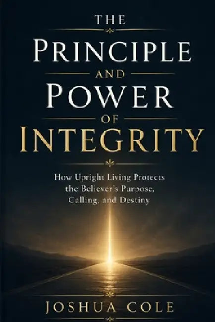 The Principle and Power of Integrity: How Upright Living Protects the Believer's Purpose, Calling, and Destiny by Joshua Cole