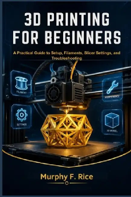 3D Printing for Beginners: A Practical Guide to Setup, Filaments, Slicer Settings, and Troubleshooting by Murphy F. Rice