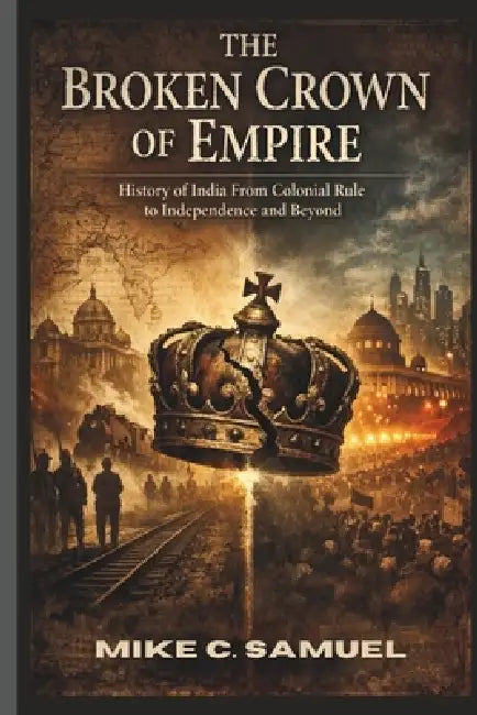 The Broken Crown of Empire: History of India From Colonial Rule to Independence and Beyond by Mike C. Samuel