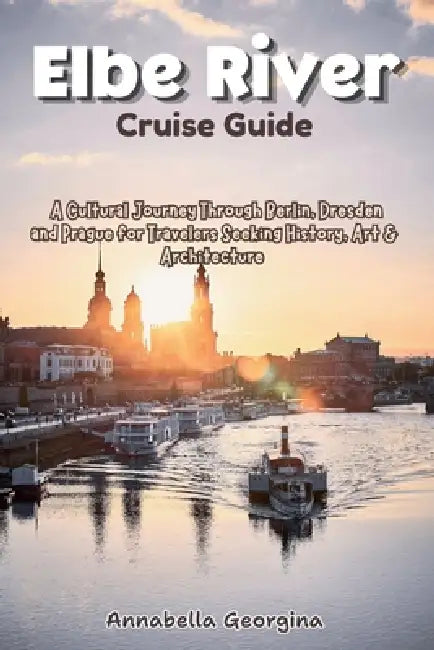 Elbe River Cruise Guide: A Cultural Journey Through Berlin, Dresden and Prague for Travelers Seeking History, Art & Architecture by Annabella Georgina