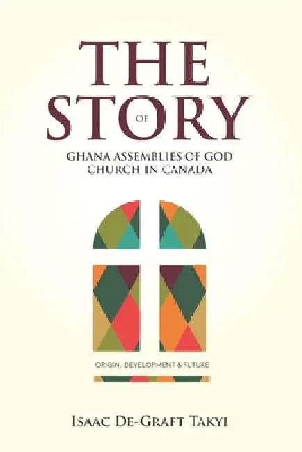 The Story of Ghana Assemblies of God Church in Canada: Origin, Development and Future by Isaac Takyi De-Graft