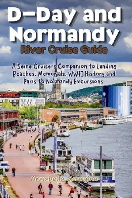D-Day and Normandy River Cruise Guide: A Seine Cruisers Companion to Landing Beaches, Memorials, WWII History and Paris Excursions by Annabella Georgina