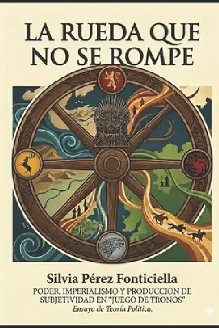 La Rueda Que No Se Rompe: Poder, imperialismo y producción de subjetividad en "Juego de Tronos". Ensayo de Teoría Política. by Mario Valdez, Mikaela Roel, Mathias Solari