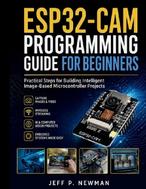 ESP32-CAM Programming Guide for Beginners: Practical Steps for Building Intelligent Image-Based Microcontroller Projects by Jeff P. Newman