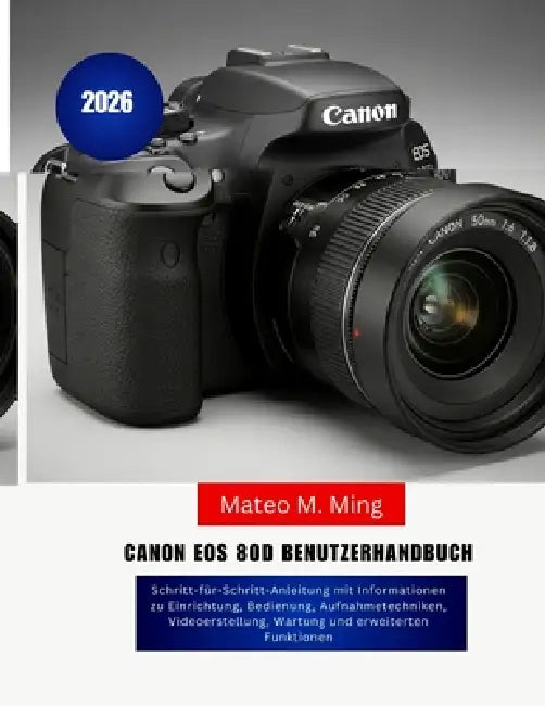 Canon EOS 80D Benutzerhandbuch 2026: Schritt-für-Schritt-Anleitung mit Informationen zu Einrichtung, Bedienung, Aufnahmetechniken, Videoerstellung, Wa by Mateo M. Ming
