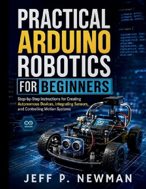 Practical Arduino Robotics for Beginners: Step-by-Step Instructions for Creating Autonomous Devices, Integrating Sensors, and Controlling Motion Syste by Jeff P. Newman