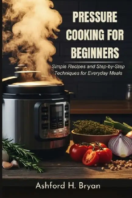 Pressure Cooking For Beginners: Simple Recipes and Step-by-Step Techniques for Everyday Meals by Ashford H. Bryan