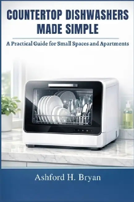 Countertop Dishwashers Made Simple: A Practical Guide for Small Spaces and Apartments by Ashford H. Bryan