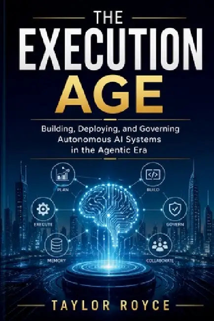 The Execution Age: Building, Deploying, and Governing Autonomous AI Systems in the Agentic Era by Taylor Royce