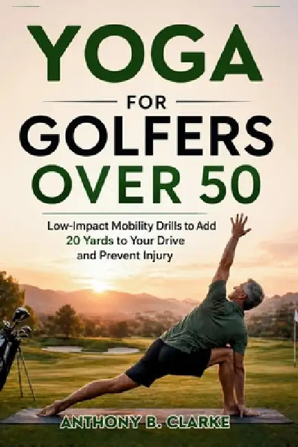 Yoga for Golfers Over 50: Low-Impact Mobility Drills to Add 20 Yards to Your Drive and Prevent Injury by Anthony B. Clarke