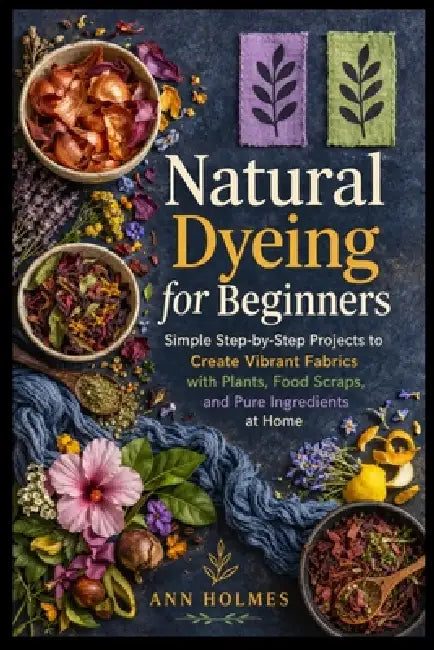 Natural Dyeing for Beginners: Simple Step-by-Step Projects to Create Vibrant Fabrics with Plants, Food Scraps, and Pure Ingredients at Home by Ann Holmes