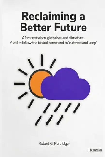 Reclaiming a Better Future: After centralism, globalism and climatism: A call to follow the biblical command to 'cultivate and keep' by Robert G. Partridge