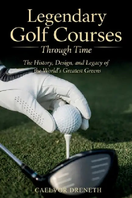 Legendary Golf Courses Through Time: The History, Design, and Legacy of the World's Greatest Greens by Caelvor Dreneth