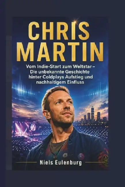 Chris Martin: Vom Indie-Start zum Weltstar - Die unbekannte Geschichte hinter Coldplays Aufstieg und nachhaltigem Einfluss by Niels Eulenburg