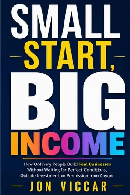 Small Start, Big Income: How Ordinary People Build Real Businesses Without Waiting for Perfect Conditions, Outside Investment, or Permission from Anyo by Jon Viccar