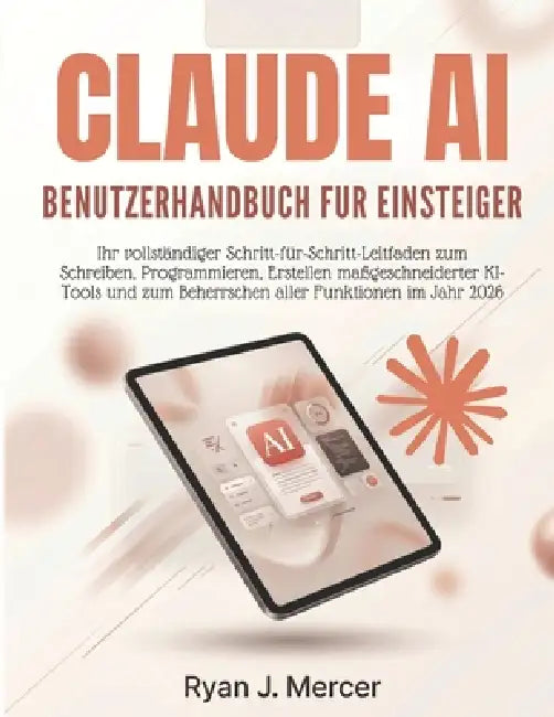 Claude AI Benutzerhandbuch Fur Einsteiger: Ihr vollständiger Schritt-für-Schritt-Leitfaden zum Schreiben, Programmieren, Erstellen maßgeschneiderter K by Ryan J. Mercer