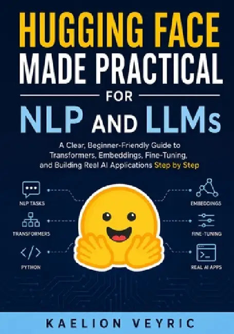 Hugging Face Made Practical for NLP and LLMs: A Clear, Beginner-Friendly Guide to Transformers, Embeddings, Fine-Tuning, and Building Real AI Applicat by Kaelion Veyric