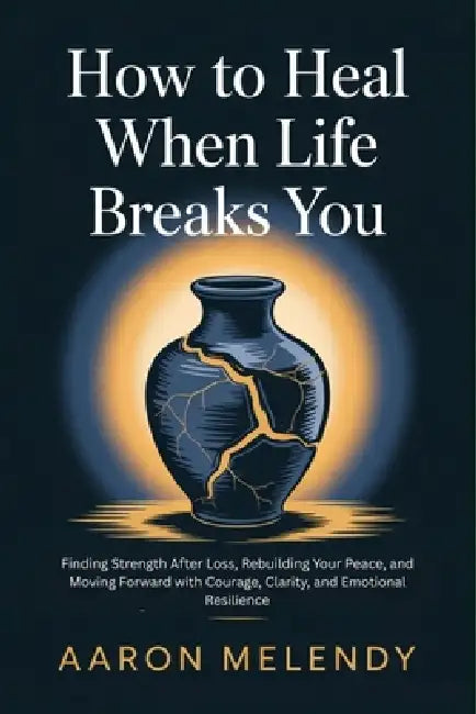 How to Heal When Life Breaks You: Finding Strength After Loss, Rebuilding Your Peace, and Moving Forward with Courage, Clarity, and Emotional Resilien by Aaron Melendy