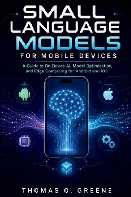 Small Language Models for Mobile Devices: A Guide to On-Device AI, Model Optimization, and Edge Computing for Android and iOS by Thomas O. Greene
