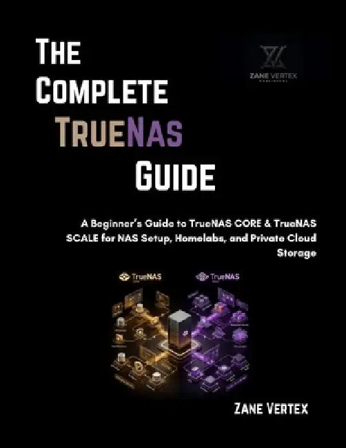 The Complete TrueNAS Guide: A Beginner's Guide to TrueNAS CORE & TrueNAS SCALE for NAS Setup, Homelabs, and Private Cloud Storage by Zane Vertex